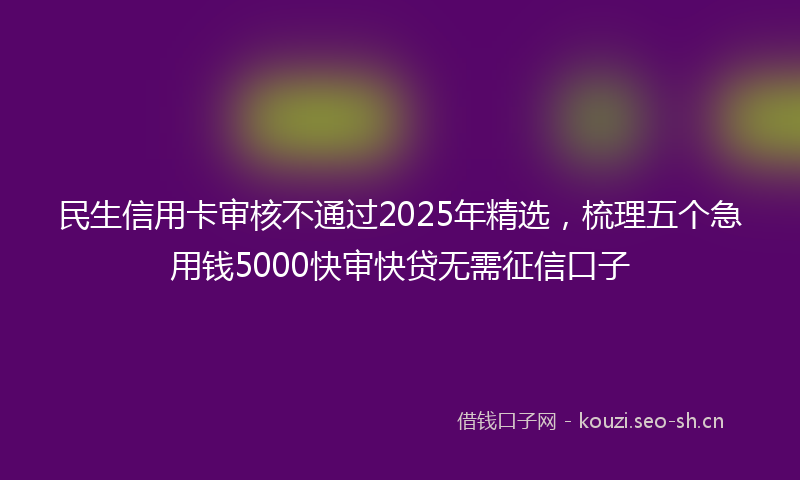 民生信用卡审核不通过2025年精选，梳理五个急用钱5000快审快贷无需征信口子
