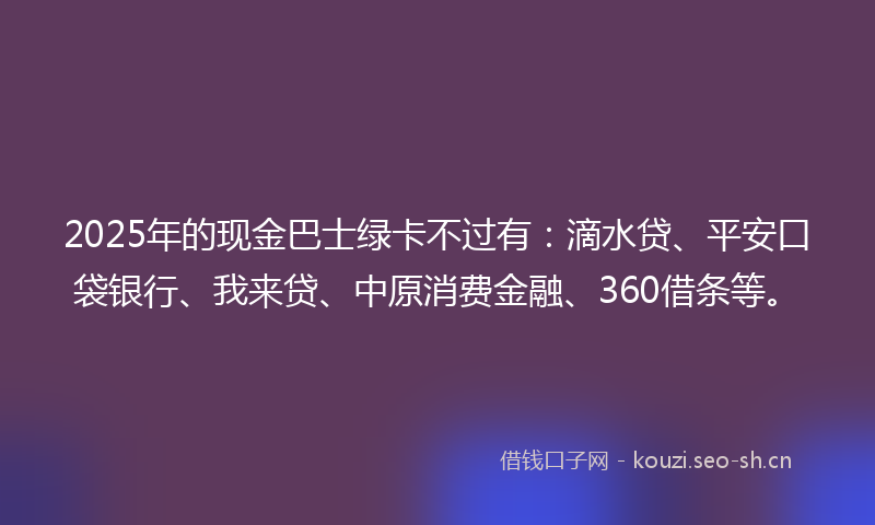 2025年的现金巴士绿卡不过有：滴水贷、平安口袋银行、我来贷、中原消费金融、360借条等。