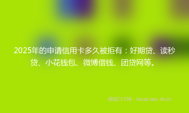 2025年的申请信用卡多久被拒有：好期贷、读秒贷、小花钱包、微博借钱、团贷网等。