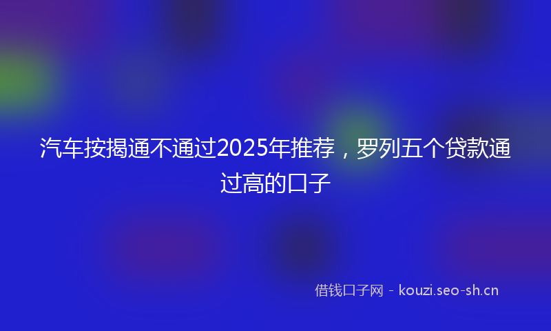 汽车按揭通不通过2025年推荐，罗列五个贷款通过高的口子