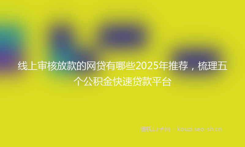线上审核放款的网贷有哪些2025年推荐，梳理五个公积金快速贷款平台