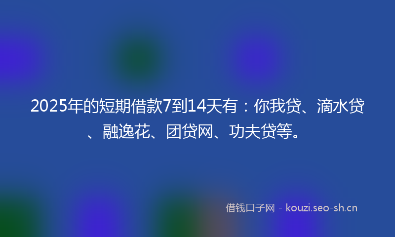 2025年的短期借款7到14天有：你我贷、滴水贷、融逸花、团贷网、功夫贷等。