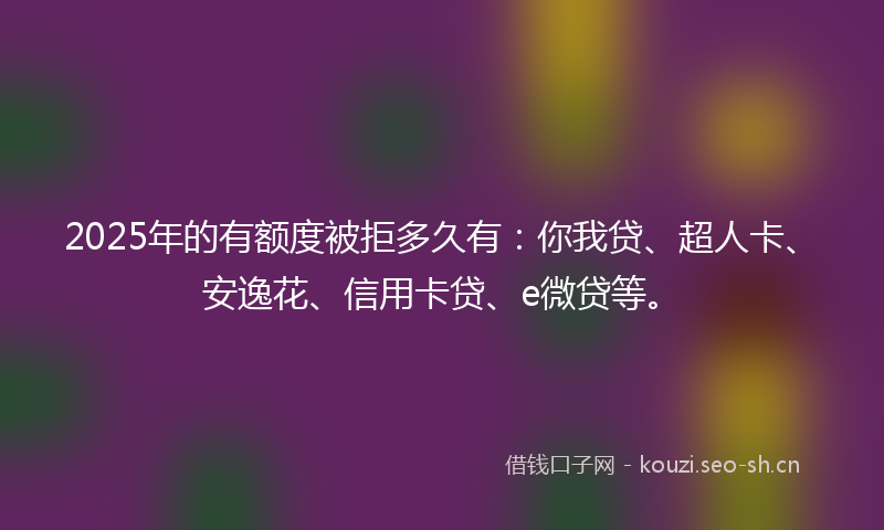 2025年的有额度被拒多久有：你我贷、超人卡、安逸花、信用卡贷、e微贷等。
