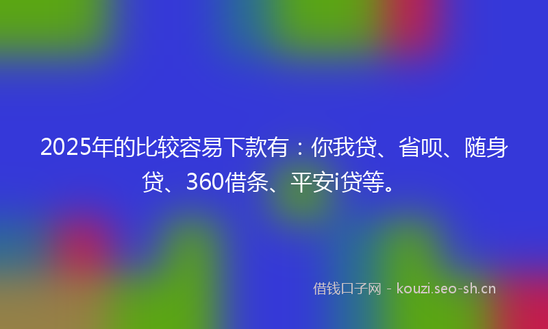 2025年的比较容易下款有：你我贷、省呗、随身贷、360借条、平安i贷等。