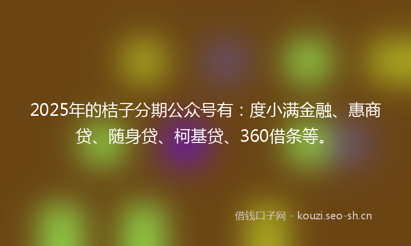 2025年的桔子分期公众号有：度小满金融、惠商贷、随身贷、柯基贷、360借条等。