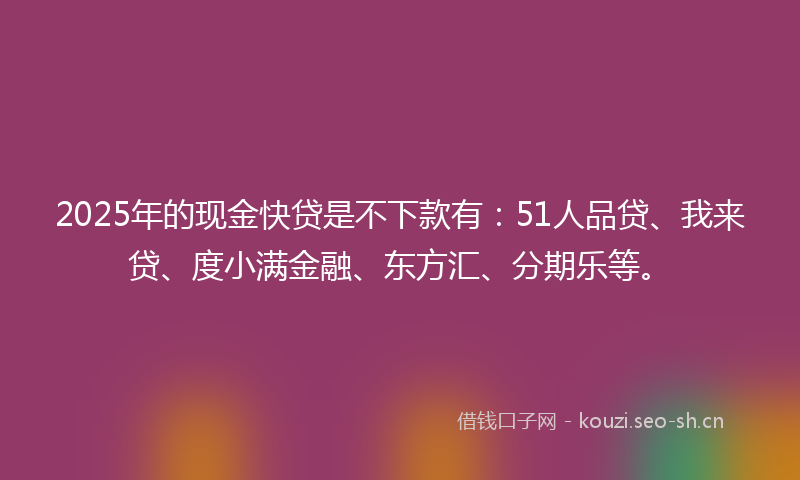 2025年的现金快贷是不下款有：51人品贷、我来贷、度小满金融、东方汇、分期乐等。