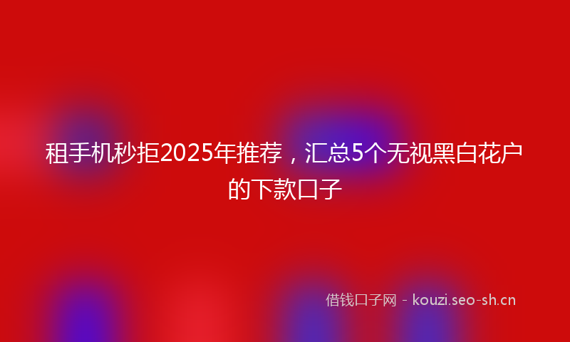 租手机秒拒2025年推荐，汇总5个无视黑白花户的下款口子