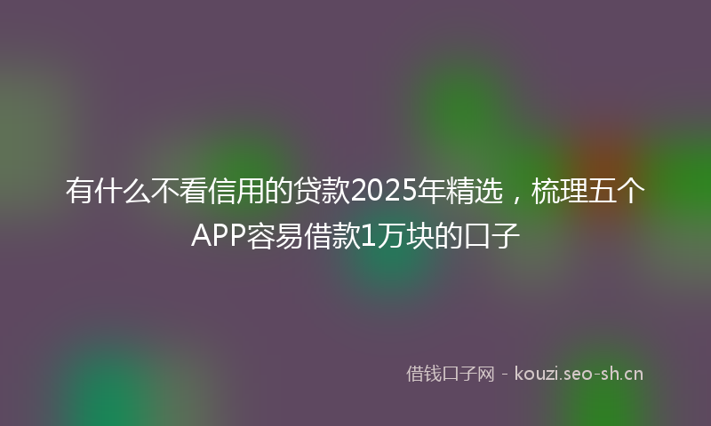 有什么不看信用的贷款2025年精选,梳理五个APP容易借款1万块的口子
