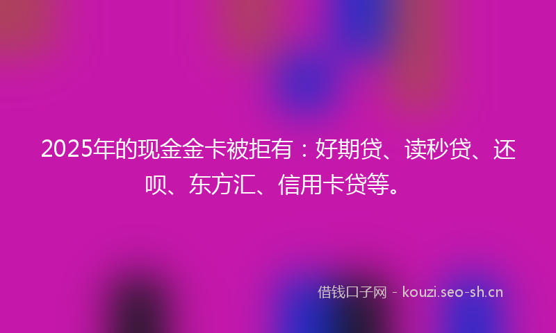2025年的现金金卡被拒有：好期贷、读秒贷、还呗、东方汇、信用卡贷等。
