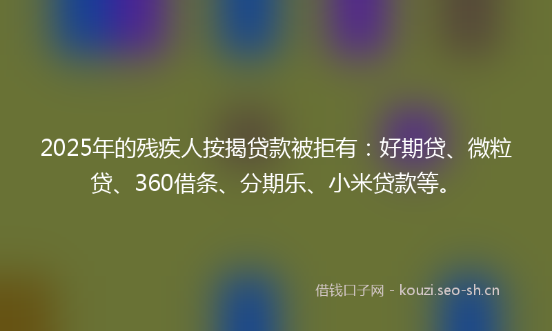 2025年的残疾人按揭贷款被拒有：好期贷、微粒贷、360借条、分期乐、小米贷款等。
