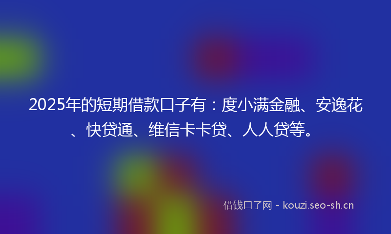 2025年的短期借款口子有：度小满金融、安逸花、快贷通、维信卡卡贷、人人贷等。