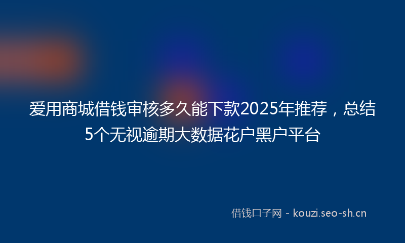 爱用商城借钱审核多久能下款2025年推荐，总结5个无视逾期大数据花户黑户平台