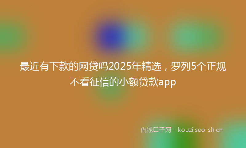 最近有下款的网贷吗2025年精选，罗列5个正规不看征信的小额贷款app