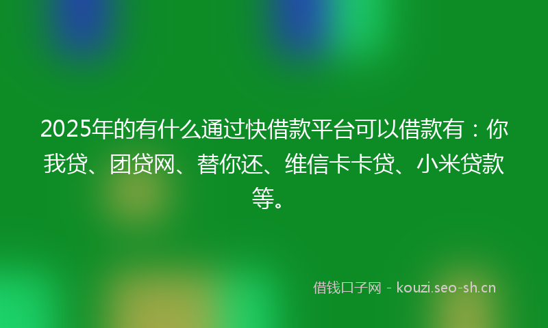 2025年的有什么通过快借款平台可以借款有：你我贷、团贷网、替你还、维信卡卡贷、小米贷款等。