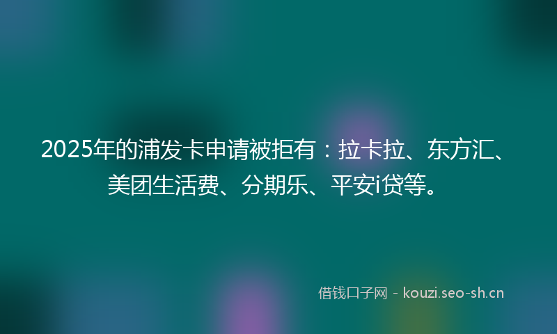 2025年的浦发卡申请被拒有：拉卡拉、东方汇、美团生活费、分期乐、平安i贷等。
