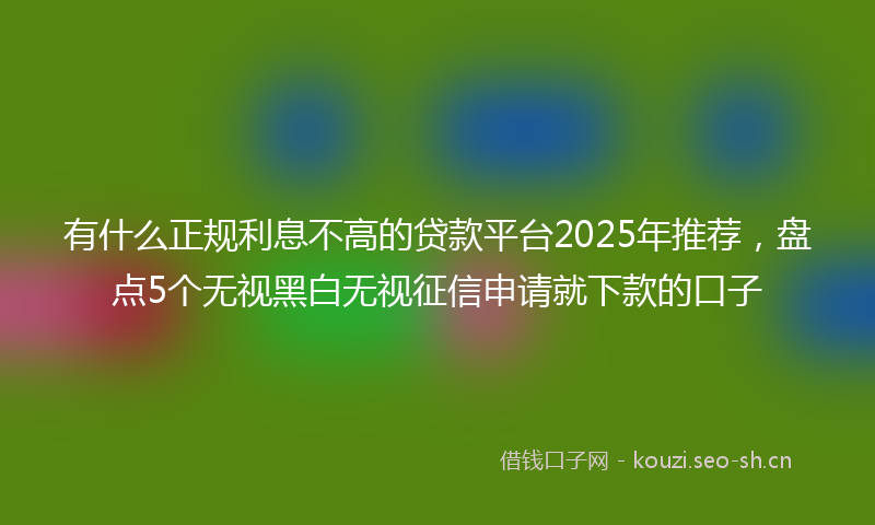 有什么正规利息不高的贷款平台2025年推荐，盘点5个无视黑白无视征信申请就下款的口子