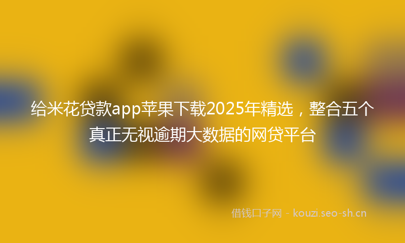给米花贷款app苹果下载2025年精选，整合五个真正无视逾期大数据的网贷平台
