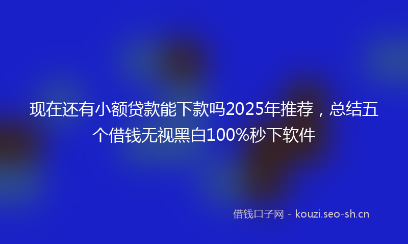 现在还有小额贷款能下款吗2025年推荐，总结五个借钱无视黑白100%秒下软件