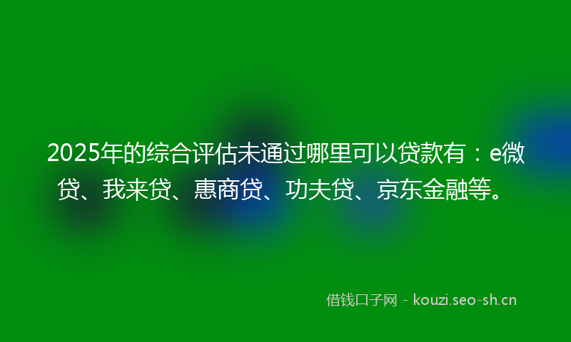2025年的综合评估未通过哪里可以贷款有：e微贷、我来贷、惠商贷、功夫贷、京东金融等。