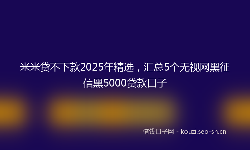 米米贷不下款2025年精选，汇总5个无视网黑征信黑5000贷款口子
