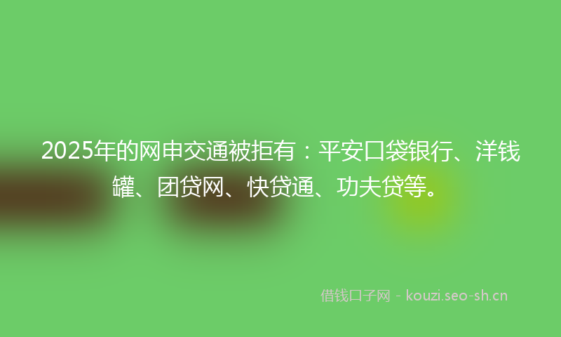 2025年的网申交通被拒有：平安口袋银行、洋钱罐、团贷网、快贷通、功夫贷等。