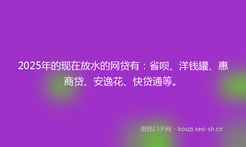 2025年的现在放水的网贷有：省呗、洋钱罐、惠商贷、安逸花、快贷通等。
