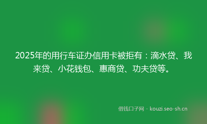2025年的用行车证办信用卡被拒有：滴水贷、我来贷、小花钱包、惠商贷、功夫贷等。