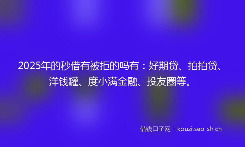 2025年的秒借有被拒的吗有：好期贷、拍拍贷、洋钱罐、度小满金融、投友圈等。