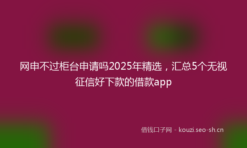网申不过柜台申请吗2025年精选，汇总5个无视征信好下款的借款app