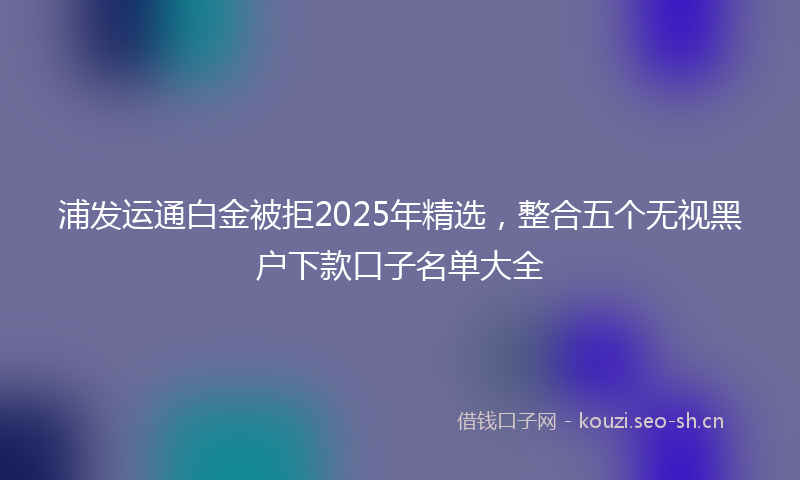 浦发运通白金被拒2025年精选，整合五个无视黑户下款口子名单大全