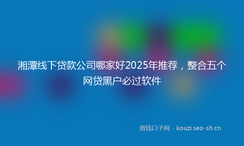 湘潭线下贷款公司哪家好2025年推荐，整合五个网贷黑户必过软件