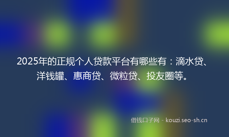 2025年的正规个人贷款平台有哪些有：滴水贷、洋钱罐、惠商贷、微粒贷、投友圈等。