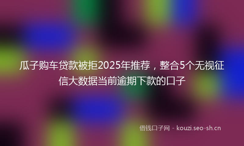 瓜子购车贷款被拒2025年推荐，整合5个无视征信大数据当前逾期下款的口子