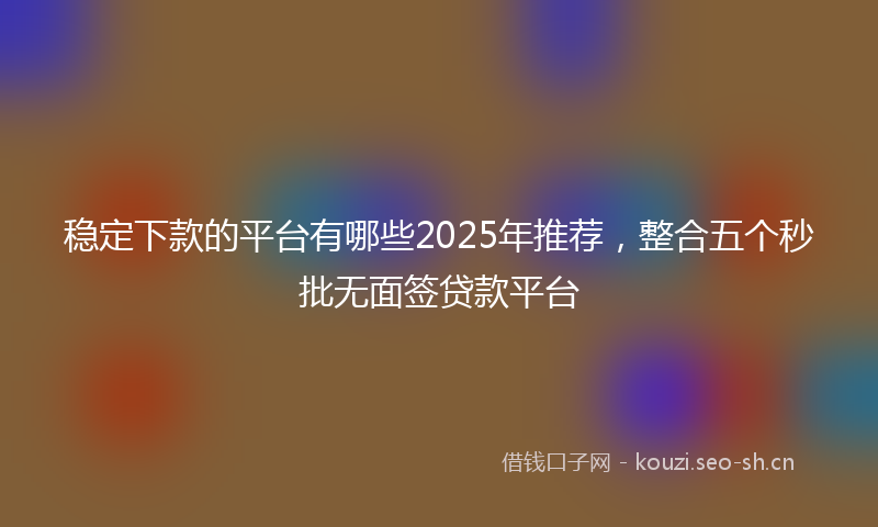 稳定下款的平台有哪些2025年推荐，整合五个秒批无面签贷款平台