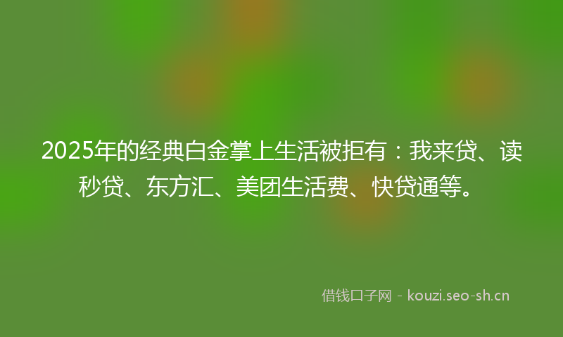 2025年的经典白金掌上生活被拒有：我来贷、读秒贷、东方汇、美团生活费、快贷通等。