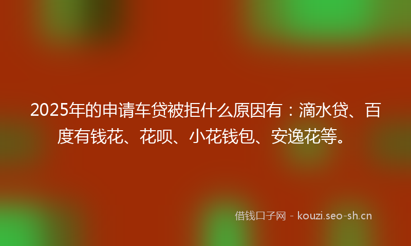 2025年的申请车贷被拒什么原因有：滴水贷、百度有钱花、花呗、小花钱包、安逸花等。
