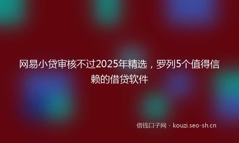 网易小贷审核不过2025年精选，罗列5个值得信赖的借贷软件