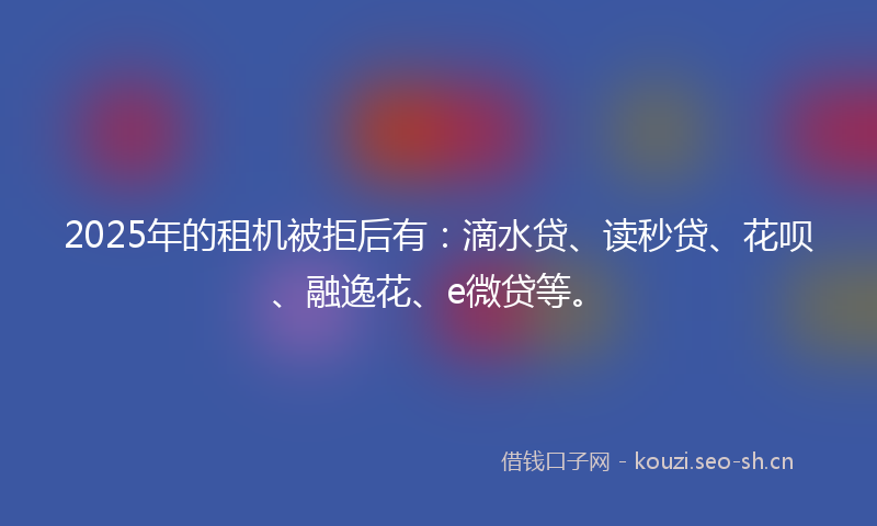 2025年的租机被拒后有：滴水贷、读秒贷、花呗、融逸花、e微贷等。