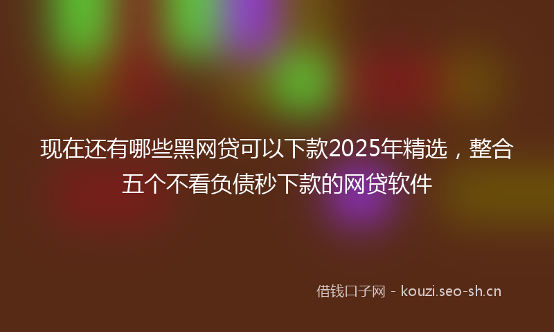 现在还有哪些黑网贷可以下款2025年精选，整合五个不看负债秒下款的网贷软件