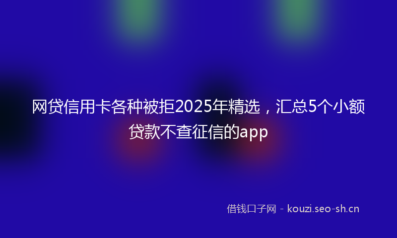 网贷信用卡各种被拒2025年精选，汇总5个小额贷款不查征信的app