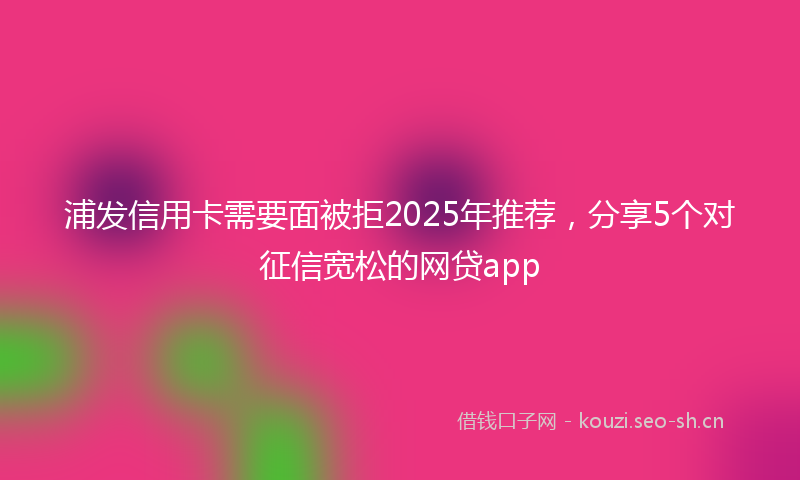 浦发信用卡需要面被拒2025年推荐，分享5个对征信宽松的网贷app