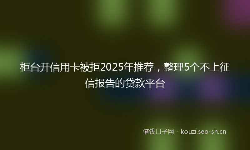 柜台开信用卡被拒2025年推荐，整理5个不上征信报告的贷款平台