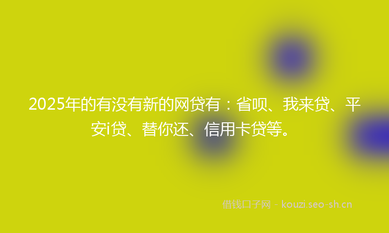 2025年的有没有新的网贷有：省呗、我来贷、平安i贷、替你还、信用卡贷等。