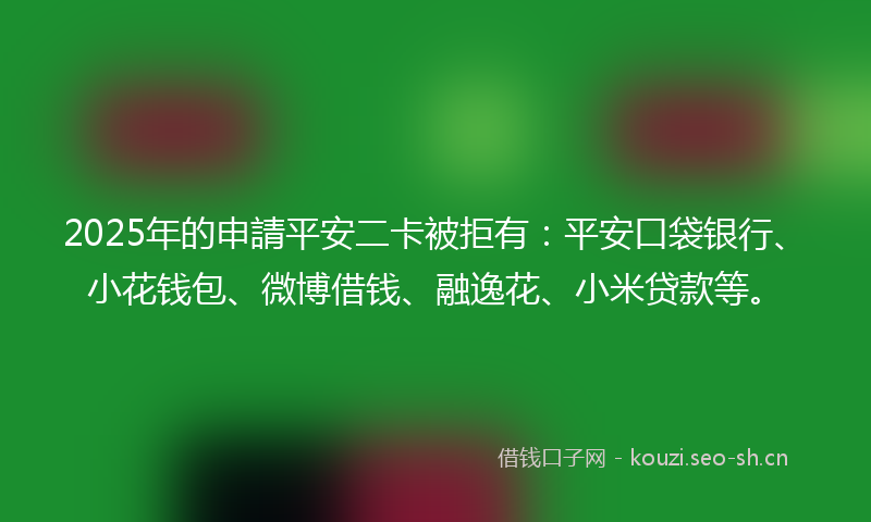 2025年的申請平安二卡被拒有：平安口袋银行、小花钱包、微博借钱、融逸花、小米贷款等。