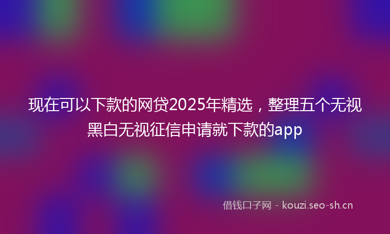 现在可以下款的网贷2025年精选，整理五个无视黑白无视征信申请就下款的app