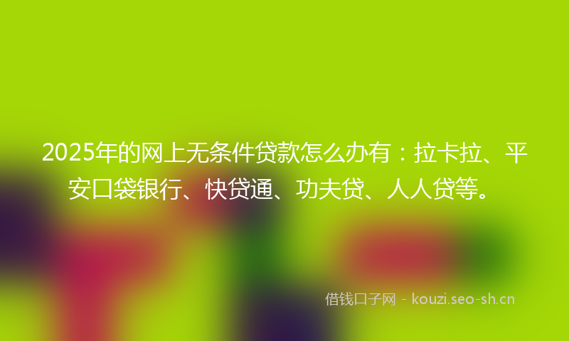2025年的网上无条件贷款怎么办有：拉卡拉、平安口袋银行、快贷通、功夫贷、人人贷等。