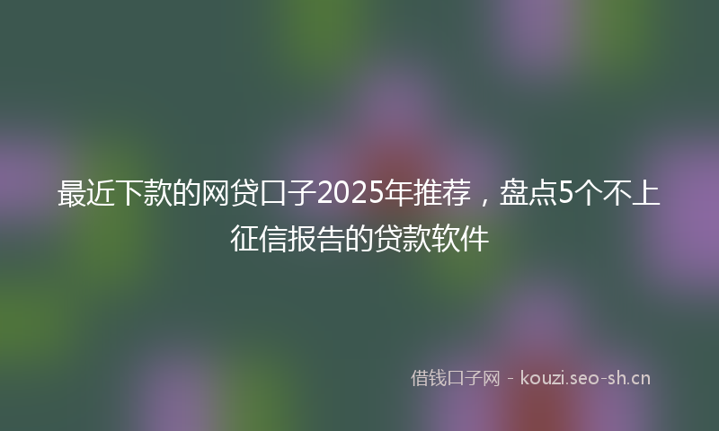 最近下款的网贷口子2025年推荐，盘点5个不上征信报告的贷款软件