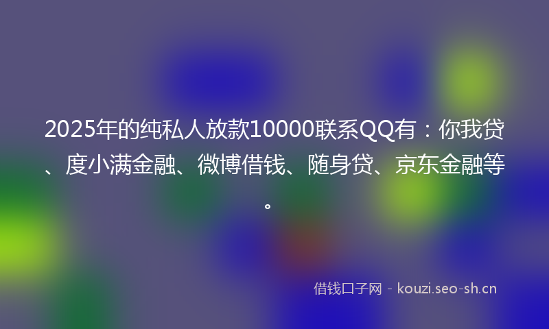 2025年的纯私人放款10000联系QQ有：你我贷、度小满金融、微博借钱、随身贷、京东金融等。