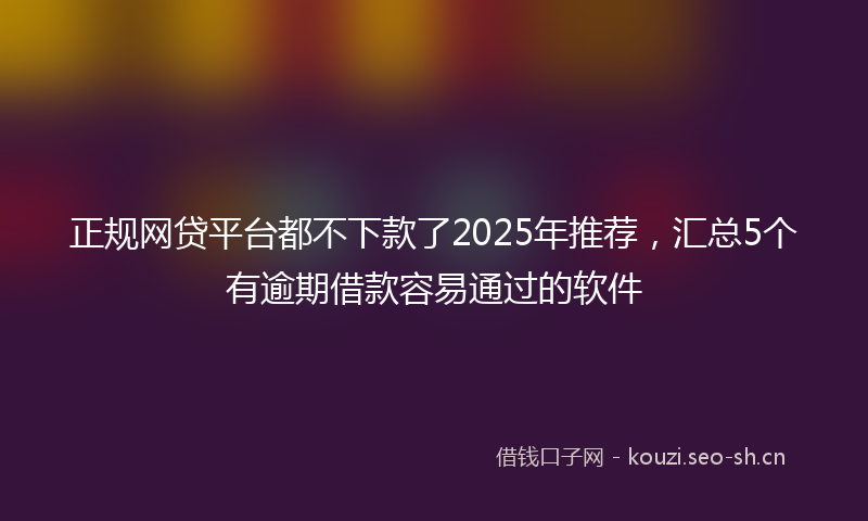 正规网贷平台都不下款了2025年推荐，汇总5个有逾期借款容易通过的软件