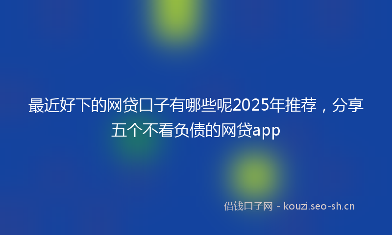 最近好下的网贷口子有哪些呢2025年推荐，分享五个不看负债的网贷app
